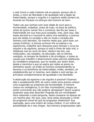 215
o solo treme a cada instante sob os passos, porque não é,
ainda, o reino da liberdade e da igualdade sob a égide da
fraternidade, porque o orgulho e o egoísmo estão sempre ali,
levando ao fracasso os esforços dos homens de bem.
Todos vós que sonhais com essa idade de ouro para a
Humanidade, trabalhai, antes de tudo, na base do edifício,
antes de querer coroar-lhe a cumeeira; dai-lhe por base a
fraternidade em sua mais pura acepção; mas, para isso, não
basta decretá-la e inscrevê-la sobre uma bandeira; é preciso
que ela esteja no coração e não se muda o coração dos
homens com decretos. Do mesmo modo que, para fazer um
campo frutificar, é preciso arrancar-lhe as pedras e os
espinheiros, trabalhai sem descanso para extirpar o vírus do
orgulho e do egoísmo, porque aí está a fonte de todo mal, o
obstáculo real ao reino do bem; destruí nas leis, nas
instituições, nas religiões, na educação, até os últimos
vestígios, os tempos de barbárie e de privilégios, e todas as
causas que mantêm e desenvolvem esses eternos obstáculos
ao verdadeiro progresso, que se recebe, por assim dizer,
desde a meninice e que se aspira por todos os poros na
atmosfera social; só então os homens compreenderão os
deveres e os benefícios da fraternidade; então, também, se
estabelecerão por si mesmos, sem abalos e sem perigo, os
princípios complementares da igualdade e da liberdade.
A destruição do egoísmo e do orgulho é possível? Dizemos
alta e ousadamente SIM, de outro modo seria preciso colocar
uma suspensão ao progresso da Humanidade. O homem
cresce em inteligência, é um fato incontestável; chegou ao
ponto culminante que não poderia ultrapassar? Quem ousaria
sustentar essa tese absurda? Progride ele em moralidade?
Para responder a esta pergunta, basta comparar as épocas de
um mesmo país. Por que, pois, teria antes alcançado o limite
do progresso moral do que do progresso intelectual? Sua
aspiração, para uma ordem de coisas melhor, é um indício da
possibilidade de a isso chegar. Aos homens progressistas cabe
 