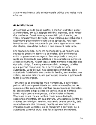 216
ativar o movimento pelo estudo e pela prática dos meios mais
eficazes.
As Aristocracias
Aristocracia vem do grego aristos, o melhor, e Kratus, poder:
a aristocracia, em sua acepção literária, significa, pois: Poder
dos melhores. Convir-se-á que o sentido primitivo foi, por
vezes, singularmente desviado; mas vejamos que influência o
Espiritismo pode exercer sobre a sua aplicação. Para isso
tomemos as coisas no ponto de partida e sigamo-las através
das idades, para delas deduzir o que ocorrerá mais tarde.
Em nenhum tempo, nem em nenhum povo, os homens em
sociedade puderam abster-se de chefes; são encontrados
entre os povos mais selvagens. Isso se prende a que, em
razão da diversidade das aptidões e dos caracteres inerentes
à espécie humana, há por toda a parte homens incapazes que
é preciso dirigir, fracos que é necessário proteger, paixões
que é preciso comprimir; daí a necessidade de uma
autoridade. Sabe-se que, nas sociedades primitivas, essa
autoridade foi deferida aos chefes de família, aos anciãos, aos
velhos, em uma palavra, aos patriarcas; essa foi a primera de
todas as aristocracias.
Tornando-se as sociedades mais numerosas, a autoridade
patriarcal ficou impossibilitada em certas circunstâncias. As
querelas entre populações vizinhas ocasionaram os combates;
foi preciso para dirigi-las não de velhos, mas de homens
fortes, vigorosos e inteligentes; daí os chefes militares.
Vitoriosos esses chefes, se lhes conferia a autoridade,
esperando encontrar, em sua bravura, uma garantia contra os
ataques dos inimigos; muitos, abusando de sua posição, dela
se apoderaram eles mesmos; depois, os vencedores se
impuseram aos vencidos, ou os reduziram à servidão; daí a
autoridade da força bruta, que foi a segunda aristocracia.
 