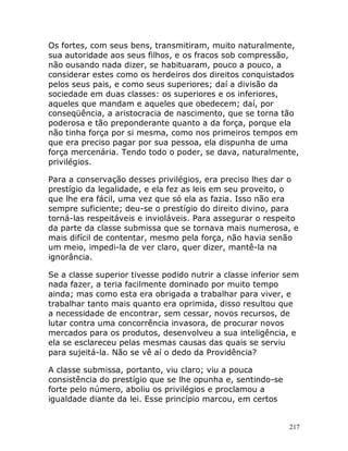 217
Os fortes, com seus bens, transmitiram, muito naturalmente,
sua autoridade aos seus filhos, e os fracos sob compressão,
não ousando nada dizer, se habituaram, pouco a pouco, a
considerar estes como os herdeiros dos direitos conquistados
pelos seus pais, e como seus superiores; daí a divisão da
sociedade em duas classes: os superiores e os inferiores,
aqueles que mandam e aqueles que obedecem; daí, por
conseqüência, a aristocracia de nascimento, que se torna tão
poderosa e tão preponderante quanto a da força, porque ela
não tinha força por si mesma, como nos primeiros tempos em
que era preciso pagar por sua pessoa, ela dispunha de uma
força mercenária. Tendo todo o poder, se dava, naturalmente,
privilégios.
Para a conservação desses privilégios, era preciso lhes dar o
prestígio da legalidade, e ela fez as leis em seu proveito, o
que lhe era fácil, uma vez que só ela as fazia. Isso não era
sempre suficiente; deu-se o prestígio do direito divino, para
torná-las respeitáveis e invioláveis. Para assegurar o respeito
da parte da classe submissa que se tornava mais numerosa, e
mais difícil de contentar, mesmo pela força, não havia senão
um meio, impedi-la de ver claro, quer dizer, mantê-la na
ignorância.
Se a classe superior tivesse podido nutrir a classe inferior sem
nada fazer, a teria facilmente dominado por muito tempo
ainda; mas como esta era obrigada a trabalhar para viver, e
trabalhar tanto mais quanto era oprimida, disso resultou que
a necessidade de encontrar, sem cessar, novos recursos, de
lutar contra uma concorrência invasora, de procurar novos
mercados para os produtos, desenvolveu a sua inteligência, e
ela se esclareceu pelas mesmas causas das quais se serviu
para sujeitá-la. Não se vê aí o dedo da Providência?
A classe submissa, portanto, viu claro; viu a pouca
consistência do prestígio que se lhe opunha e, sentindo-se
forte pelo número, aboliu os privilégios e proclamou a
igualdade diante da lei. Esse princípio marcou, em certos
 