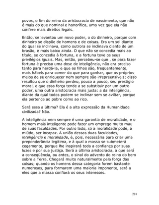 218
povos, o fim do reino da aristocracia de nascimento, que não
é mais do que nominal e honorífica, uma vez que ela não
confere mais direitos legais.
Então, se levantou um novo poder, o do dinheiro, porque com
dinheiro se dispõe de homens e de coisas. Era um sol diante
do qual se inclinava, como outrora se inclinava diante de um
brasão, e mais baixo ainda. O que não se concedia mais ao
título, se concedia à fortuna, e a fortuna teve os seus
privilégios iguais. Mas, então, percebeu-se que , se para fazer
fortuna é preciso uma dose de inteligência, não era preciso
tanto para herdá-la, e que os filhos são, freqüentemente,
mais hábeis para comer do que para ganhar, que os próprios
meios de se enriquecer nem sempre são irrepreensíveis; disso
resultou que o dinheiro perdeu, pouco a pouco, seu prestígio
moral, e que essa força tende a se substituir por um outro
poder, uma outra aristocracia mais justa: a da inteligência,
diante da qual todos podem se inclinar sem se aviltar, porque
ela pertence ao pobre como ao rico.
Será essa a última? Ela é a alta expressão da Humanidade
civilizada? Não.
A inteligência nem sempre é uma garantia de moralidade, e o
homem mais inteligente pode fazer um emprego muito mau
de suas faculdades. Por outro lado, só a moralidade pode, a
miúdo, ser incapaz. A união dessas duas faculdades,
inteligência e moralidade, é, pois, necessária para criar uma
preponderância legitima, e à qual a massa se submeterá
cegamente, porque lhe inspirará toda a confiança por suas
luzes e por sua justiça. Será a última aristocracia, a que será
a conseqüência, ou antes, o sinal do advento do reino do bem
sobre a Terra. Chegará muito naturalmente pela força das
coisas; quando os homens dessa categoria forem bastante
numerosos, para formarem uma maioria imponente, será a
eles que a massa confiará os seus interesses.
 