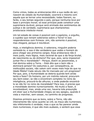 219
Como vimos, todas as aristocracias têm a sua razão de ser;
nascem do estado da Humanidade; ocorrerá o mesmo com
aquela que se tornar uma necessidade; todas fizeram, ou
farão, o seu tempo segundo o país, porque nenhuma teve por
base o princípio moral; só esse princípio pode constituir uma
supremacia durável, porque será animado dos sentimentos de
justiça e de caridade; supremacia que chamaremos:
aristocracia intelecto-moral.
Um tal estado de coisas é possível com o egoísmo, o orgulho,
a cupidez que reinam soberanos sobre a Terra? A isso
responderemos com firmeza: sim, não somente é possível,
mas chegará, porque é inevitável.
Hoje, a inteligência domina; é soberana, ninguém poderia
contestá-lo; e isso é tão verdadeiro que vedes o homem do
povo chegar aos primeiros cargos. Essa aristocracia não é
mais justa, mais lógica, mais racional do que a da força brutal,
de nascimento ou do dinheiro? Por que, pois, seria impossível
juntar-lhe a moralidade? - Porque, dizem os pessimistas, o
mal domina sobre a Terra. - Está dito que o bem não o
dominará jamais? Os costumes e, por conseqüência, as
instituições sociais, não valem cem vezes mais hoje do que na
Idade Média? Cada século não foi marcado por um progresso?
Por que, pois, a Humanidade se deteria quando tem ainda
tanto a fazer? Os homens, por um instinto natural, procuram
seu bem-estar; se não o encontram completo no reino da
inteligência, procurá-lo-ão alhures; e onde poderão encontrá-
lo se não for no reino da moralidade? Para isso, é preciso que
a moralidade domine numericamente. Há muito a fazer, é
incontestável, mas, ainda uma vez, haveria tola presunção
em dizer que a Humanidade chegou ao seu apogeu, quando é
vista a marchar, sem cessar, no caminho do progresso.
Dizemos primeiro que os bons, sobre a Terra, não são
inteiramente tão raros quanto se crê; os maus são numerosos,
isto infelizmente é verdade; mas o que os faz parecer ainda
mais numerosos, é que são mais audazes, e sentem que essa
 