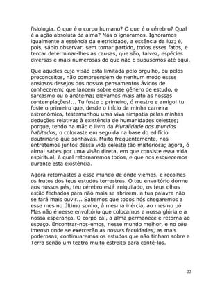 22
fisiologia. O que é o corpo humano? O que é o cérebro? Qual
é a ação absoluta da alma? Nós o ignoramos. Ignoramos
igualmente a essência da eletricidade, a essência da luz; é,
pois, sábio observar, sem tomar partido, todos esses fatos, e
tentar determinar-lhes as causas, que são, talvez, espécies
diversas e mais numerosas do que não o supusemos até aqui.
Que aqueles cuja visão está limitada pelo orgulho, ou pelos
preconceitos, não compreendem de nenhum modo esses
ansiosos desejos dos nossos pensamentos ávidos de
conhecerem; que lancem sobre esse gênero de estudo, o
sarcasmo ou o anátema; elevamos mais alto as nossas
contemplações!... Tu foste o primeiro, ó mestre e amigo! tu
foste o primeiro que, desde o início da minha carreira
astronômica, testemunhou uma viva simpatia pelas minhas
deduções relativas à existência de humanidades celestes;
porque, tendo na mão o livro da Pluralidade dos mundos
habitados, o colocaste em seguida na base do edifício
doutrinário que sonhavas. Muito freqüentemente, nos
entretemos juntos dessa vida celeste tão misteriosa; agora, ó
alma! sabes por uma visão direta, em que consiste essa vida
espiritual, à qual retornaremos todos, e que nos esquecemos
durante esta existência.
Agora retornastes a esse mundo de onde viemos, e recolhes
os frutos dos teus estudos terrestres. O teu envoltório dorme
aos nossos pés, teu cérebro está aniquilado, os teus olhos
estão fechados para não mais se abrirem, a tua palavra não
se fará mais ouvir... Sabemos que todos nós chegaremos a
esse mesmo último sonho, à mesma inércia, ao mesmo pó.
Mas não é nesse envoltório que colocamos a nossa glória e a
nossa esperança. O corpo cai, a alma permanece e retorna ao
espaço. Encontrar-nos-emos, nesse mundo melhor, e no céu
imenso onde se exercerão as nossas faculdades, as mais
poderosas, continuaremos os estudos que não tinham sobre a
Terra senão um teatro muito estreito para contê-los.
 