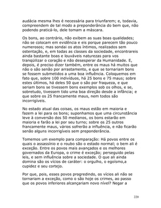 220
audácia mesma lhes é necessária para triunfarem; e, todavia,
compreendem de tal modo a preponderância do bem que, não
podendo praticá-lo, dele tomam a máscara.
Os bons, ao contrário, não exibem as suas boas qualidades;
não se colocam em evidência e eis porque parecem tão pouco
numerosos; mas sondai os atos íntimos, realizados sem
ostentação, e, em todas as classes da sociedade, encontrareis
ainda bastante boas e louváveis naturezas para vos
tranqüilizar o coração e não desesperar da Humanidade. E,
depois, é preciso dizer também, entre os maus há muitos que
não o são senão por arrastamento, e que se tornariam bons
se fossem submetidos a uma boa influência. Coloquemos em
fato que, sobre 100 indivíduos, há 25 bons e 75 maus; sobre
estes últimos, há deles 50 que o são por fraqueza, e que
seriam bons se tivessem bons exemplos sob os olhos, e se,
sobretudo, tivessem tido uma boa direção desde a infância; e
que sobre os 25 francamente maus, nem todos são
incorrigíveis.
No estado atual das coisas, os maus estão em maioria e
fazem a lei para os bons; suponhamos que uma circunstância
leve à conversão dos 50 medianos, os bons estarão em
maioria e farão a lei por seu turno; sobre os 25 outros
francamente maus, vários sofrerão a influência, e não ficarão
senão alguns incorrigíveis sem preponderância.
Tomemos um exemplo para comparação: Há povos entre os
quais o assassínio e o roubo são o estado normal; o bem ali é
exceção. Entre os povos mais avançados e os melhores
governados da Europa, o crime é exceção; perseguido pelas
leis, e sem influência sobre a sociedade. O que ali ainda
domina são os vícios de caráter: o orgulho, o egoísmo,a
cupidez e seu cortejo.
Por que, pois, esses povos progredindo, os vícios ali não se
tornariam a exceção, como o são hoje os crimes, ao passo
que os povos inferiores alcançariam novo nível? Negar a
 