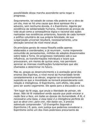 221
possibilidade dessa marcha ascendente seria negar o
progresso.
Seguramente, tal estado de coisas não poderia ser a obra de
um dia, mas se há uma causa que deve apressar-lhe o
advento, sem nenhuma dúvida, é o Espiritismo. Agente por
excelência da solidariedade humana, mostrando as provas da
vida atual como a conseqüência lógica e racional das ações
realizadas nas existências anteriores, fazendo de cada homem
o artífice voluntário de sua própria felicidade, de sua
vulgarização universal resultará, necessariamente, uma
elevação sensível do nível moral atual.
Os princípios gerais de nossa filosofia estão apenas
elaborados e coordenados, e já reuniram , numa imponente
comunhão de pensamentos, milhões de adeptos disseminados
sobre toda a Terra. Os progressos realizados sob a sua
influência, as transformações individuais e locais que
provocaram, em menos de quinze anos, nos permitem
apreciar as imensas modificações fundamentais que são
chamados a determinar no futuro.
Mas se, graças ao desenvolvimento e à aceitação geral dos
ensinos dos Espíritos, o nível moral da Humanidade tende
constantemente a se elevar, enganar-se-ia estranhamente
supondo-se que a moralidade se tornará preponderante com
relação à inteligência. O Espiritismo, com efeito, não pede
para ser aceito cegamente. Ele apela para a discussão e a luz.
"Em lugar da fé cega, que anula a liberdade de pensar, ele
disse: Não há fé inabalável senão aquela que pode encarar a
razão face a face, em todas as épocas da Humanidade. À fé, é
necessária uma base, e essa base é a inteligência perfeita do
que se deve crer; para crer, não basta ver, é preciso
sobretudo compreender." (O Evangelho Segundo o
Espiritismo.) É, pois, com justiça que podemos considerar o
Espiritismo como um dos mais poderosos precursores da
 