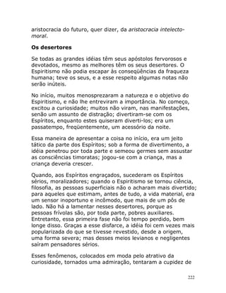 222
aristocracia do futuro, quer dizer, da aristocracia intelecto-
moral.
Os desertores
Se todas as grandes idéias têm seus apóstolos fervorosos e
devotados, mesmo as melhores têm os seus desertores. O
Espiritismo não podia escapar às conseqüências da fraqueza
humana; teve os seus, e a esse respeito algumas notas não
serão inúteis.
No início, muitos menosprezaram a natureza e o objetivo do
Espiritismo, e não lhe entreviram a importância. No começo,
excitou a curiosidade; muitos não viram, nas manifestações,
senão um assunto de distração; divertiram-se com os
Espíritos, enquanto estes quiseram diverti-los; era um
passatempo, freqüentemente, um acessório da noite.
Essa maneira de apresentar a coisa no início, era um jeito
tático da parte dos Espíritos; sob a forma de divertimento, a
idéia penetrou por toda parte e semeou germes sem assustar
as consciências timoratas; jogou-se com a criança, mas a
criança deveria crescer.
Quando, aos Espíritos engraçados, sucederam os Espíritos
sérios, moralizadores; quando o Espiritismo se tornou ciência,
filosofia, as pessoas superficiais não o acharam mais divertido;
para aqueles que estimam, antes de tudo, a vida material, era
um sensor inoportuno e incômodo, que mais de um pôs de
lado. Não há a lamentar nesses desertores, porque as
pessoas frívolas são, por toda parte, pobres auxiliares.
Entretanto, essa primeira fase não foi tempo perdido, bem
longe disso. Graças a esse disfarce, a idéia foi cem vezes mais
popularizada do que se tivesse revestido, desde a origem,
uma forma severa; mas desses meios levianos e negligentes
saíram pensadores sérios.
Esses fenômenos, colocados em moda pelo atrativo da
curiosidade, tornados uma admiração, tentaram a cupidez de
 