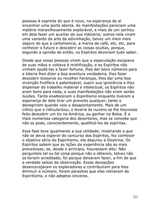 223
pessoas à espreita do que é novo, na esperança de aí
encontrar uma porta aberta. As manifestações pareciam uma
matéria maravilhosamente explorável, e mais de um sonhou
em dela fazer um auxiliar de sua indústria; outros nela viram
uma variante da arte da adivinhação, talvez um meio mais
seguro do que a cartomancia, a marca de café, etc, etc, para
conhecer o futuro e descobrir as coisas ocultas, porque,
segundo a opinião de então, os Espíritos deveriam tudo saber.
Desde que essas pessoas viram que a especulação escapava
de suas mãos e voltava à mistificação, e os Espíritos não
vinham ajudá-las a fazer fortuna, lhes dar bons números para
a loteria lhes dizer a boa aventura verdadeira, lhes fazer
descobrir tesouros ou recolher heranças, lhes dar uma boa
invenção frutífera e patenteável, suprir sua ignorância e lhes
dispensar do trabalho material e intelectual, os Espíritos não
eram bons para nada, e suas manifestações não eram senão
ilusões. Tanto enalteceram o Espiritismo enquanto tiveram a
esperança de dele tirar um proveito qualquer, tanto o
denegriram quando veio o desapontamento. Mais de um
crítico que o ridicularizou, o levaria às nuvens se lhe houvesse
feito descobrir um tio na América, ou ganhar na Bolsa. É a
mais numerosa categoria dos desertores, mas se concebe que
não se pode, conscientemente, qualificá-los de espíritas.
Essa fase teve igualmente a sua utilidade; mostrando o que
não se devia esperar do concurso dos Espíritos, fez conhecer
o objetivo sério do Espiritismo, ela depurou a Doutrina. Os
Espíritos sabem que as lições da experiência são as mais
proveitosas; se, desde o princípio, houvessem dito: Não
pergunteis tal ou tal coisa porque não a obtereis, talvez não
os teriam acreditado; foi porque deixaram fazer, a fim de que
a verdade saísse da observação. Essas decepções
desencorajaram os exploradores e contribuíram para lhes
diminuir o número; foram parasitas que elas retiraram do
Espiritismo, e não adeptos sinceros.
 