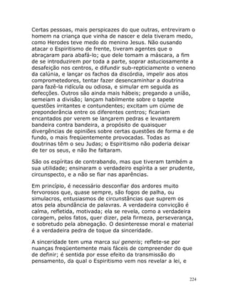 224
Certas pessoas, mais perspicazes do que outras, entreviram o
homem na criança que vinha de nascer e dela tiveram medo,
como Herodes teve medo do menino Jesus. Não ousando
atacar o Espiritismo de frente, tiveram agentes que o
abraçaram para abafá-lo; que dele tomam a máscara, a fim
de se introduzirem por toda a parte, soprar astuciosamente a
desafeição nos centros, e difundir sub-repticiamente o veneno
da calúnia, e lançar os fachos da discórdia, impelir aos atos
comprometedores, tentar fazer desencaminhar a doutrina
para fazê-la ridícula ou odiosa, e simular em seguida as
defecções. Outros são ainda mais hábeis; pregando a união,
semeiam a divisão; lançam habilmente sobre o tapete
questões irritantes e contundentes; excitam um ciúme de
preponderância entre os diferentes centros; ficariam
encantados por verem se lançarem pedras e levantarem
bandeira contra bandeira, a propósito de quaisquer
divergências de opiniões sobre certas questões de forma e de
fundo, o mais freqüentemente provocadas. Todas as
doutrinas têm o seu Judas; o Espiritismo não poderia deixar
de ter os seus, e não lhe faltaram.
São os espíritas de contrabando, mas que tiveram também a
sua utilidade; ensinaram o verdadeiro espírita a ser prudente,
circunspecto, e a não se fiar nas aparências.
Em princípio, é necessário desconfiar dos ardores muito
fervorosos que, quase sempre, são fogos de palha, ou
simulacros, entusiasmos de circunstâncias que suprem os
atos pela abundância de palavras. A verdadeira convicção é
calma, refletida, motivada; ela se revela, como a verdadeira
coragem, pelos fatos, quer dizer, pela firmeza, perseverança,
e sobretudo pela abnegação. O desinteresse moral e material
é a verdadeira pedra de toque da sinceridade.
A sinceridade tem uma marca sui generis; reflete-se por
nuanças freqüentemente mais fáceis de compreender do que
de definir; é sentida por esse efeito da transmissão do
pensamento, da qual o Espiritismo vem nos revelar a lei, e
 