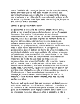 225
que a falsidade não consegue jamais simular completamente,
tendo em vista que ela não pode mudar a natureza das
correntes fluídicas que projeta. Ela crê erradamente enganar
por uma baixa e servil bajulação, que não pode seduzir senão
as almas orgulhosas, mas é por essa mesma bajulação que se
trai junto às almas elevadas.
Jamais o gelo pôde imitar o calor.
Se passamos à categoria de espíritas propriamente ditos,
ainda aí nos encontramos combatendo com certas fraquezas
humanas, das quais a doutrina nem sempre triunfa
imediatamente. As mais difíceis de vencer são o egoísmo e o
orgulho, essas duas paixões originais do homem. Entre os
adeptos convencidos, não há deserções na acepção da
palavra, porque aquele que desertaria por um motivo de
interesse, ou qualquer outro, jamais teria sido espírita sincero;
mas aí pode haver desfalecimentos. A coragem e a
perseverança podem dobrar-se diante de uma decepção, uma
ambição desiludida, uma superioridade não obtida, um amor-
próprio ferido, uma prova difícil. Recua-se diante do sacrifício
do bem-estar, do temor de comprometer seus interesses
materiais, do medo do que disso se dirá; sente-se
desconcertado por uma mistificação; não renuncia, mas se
esfria; vive-se para si e não para os outros; quer muito
beneficiar-se da crença, mas com a condição de que isso não
custe nada. Certamente, aqueles que assim agem podem ser
crentes, mas infalivelmente são crentes egoístas, nos quais a
fé não colocou o fogo sagrado do devotamento e da
abnegação; sua alma tem dificuldade para se libertar da
matéria. Fazem número nominalmente, mas não se pode
contar com eles.
Todos os outros são espíritas que merecem verdadeiramente
este nome: aceitam, por si mesmos, todas as conseqüências
da doutrina; e são reconhecidos pelos esforços que fazem
para se melhorarem. Sem negligenciarem, senão com razão,
os interesses materiais são, para eles, o acessório e não o
 