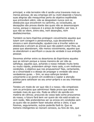 226
principal; a vida terrestre não é senão uma travessia mais ou
menos penosa; de seu emprego útil ou inútil depende o futuro;
suas alegrias são mesquinhas perto do objetivo esplêndido
que entrevêem além; não se desgostam nunca com os
obstáculos que encontrem no caminho, as vicissitudes, as
decepções são provas diante das quais não se desencorajam
nunca, porque o repouso é o preço do trabalho; por isso, é
que não se vêem, entre eles, nem deserções, nem
desfalecimentos.
Também os bons Espíritos protegem visivelmente aqueles que
lutam com coragem e perseverança, cujo devotamento é
sincero e sem dissimulação; ajudam-nos a triunfar sobre os
obstáculos e aliviam as provas que não podem evitar-lhes, ao
passo que abandonam, não menos visivelmente, aqueles que
os abandonam e sacrificam a causa da verdade à sua ambição
pessoal.
Devemos alinhar entre os desertores do Espiritismo aqueles
que se retiram porque a nossa maneira de ver não os
safisfaça; aqueles que, achando o nosso método muito lento
ou muito rápido, pretendem atingir mais cedo, e em melhores
condições, o objetivo que nos propusemos? Nao, certamente,
se a sinceridade e o desejo de propagar a verdade são seus
verdadeiros guias. – Sim, se seus esforços tendem
unicamente a se porem em evidência e captar a atenção
pública para satisfazer ao seu amor-próprio e ao seu interesse
pessoal!
Tendes um modo de ver que não é o nosso; não simpatizais
com os princípios que admitimos! Nada prova que estais na
verdade mais do que nós. Pode-se diferir de opinião em
matéria de ciência; procurais do vosso lado como procuramos
do nosso; o futuro fará bem ver quem de nós está errado ou
com razão. Não pretendemos ser os únicos em condições sem
as quais não se podem fazer estudos sérios e úteis; o que
fizemos, seguramente, outros poderão fazê-lo. Que os
homens inteligentes se reúnam conosco, ou fora de nós, que
 