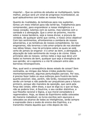 227
importa!... Que os centros de estudos se multipliquem, tanto
melhor, porque será um sinal de progresso incontestável, ao
qual aplaudiremos com todas as nossas forças.
Quanto às rivalidades, às tentativas para nos suplantar,
temos um meio infalível para não temê-las. Trabalhemos para
compreender, para engrandecer a nossa inteligência e o
nosso coração; lutemos com os outros, mas lutemos com a
caridade e a abnegação. Que o amor ao próximo, inscrito
sobre a nossa bandeira, seja a nossa divisa; a procura da
verdade, de qualquer parte que venha, o nosso único objetivo!
Com tais sentimentos, afrontaremos a zombaria de nossos
adversários, e as tentativas de nossos competidores. Se nos
enganamos, não teremos o tolo amor-próprio de nos atordoar
nas idéias falsas; mas há princípios sobre os quais se está
certo de jamais se enganar: é o amor ao bem, a abnegação, a
abjuração de todo sentimento de inveja e de ciúme. Estes
princípios são os nossos; vemos neles o laço que deve unir
todos os homens de bem, qualquer que seja a divergência de
sua opinião; só o egoísmo e a má fé colocam entre eles
barreiras intransponíveis.
Mas, qual será a conseqüência desse estado de coisas? Sem
contradita, as intrigas dos falsos irmãos poderão trazer,
momentaneamente, algumas perturbações parciais. Por isso,
é preciso fazer todos os seus esforços para frustrá-las tanto
quanto possível; elas, porém, não terão, necessariamente,
senão um tempo e não poderão ser prejudiciais para o futuro:
primeiro, porque são manobra da oposição, que cairá pela
força das coisas; além disso, o que se diga ou o que se faça,
não se poderia tirar, à Doutrina, o seu caráter distintivo, a
sua filosofia racional e lógica, a sua moral consoladora e
regeneradora. Hoje, as bases do Espiritismo estão colocadas
de maneira inabalável; os livros escritos sem equívoco e
colocados ao alcance de todas as inteligências, serão sempre
a expressão clara e exata do ensino dos Espíritos, e o
transmitis intacto àqueles que virão depois de nós.
 