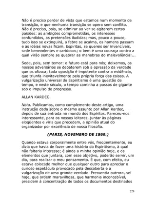 228
Não é preciso perder de vista que estamos num momento de
transição, e que nenhuma transição se opera sem conflito.
Não é preciso, pois, se admirar ao ver se agitarem certas
paixões: as ambições comprometidas, os interesses
confundidos, as pretensões iludidas; mas, pouco a pouco,
tudo isso se extinguirá, a febre se acalma, os homens passam
e as idéias novas ficam. Espíritas, se quereis ser invencíveis,
sede benevolentes e caridosos; o bem é uma couraça contra a
qual virão sempre se quebrar as manobras do malevolência!...
Sede, pois, sem temor: o futuro está para nós; deixemos, os
nossos adversários se debaterem sob a opressão da verdade
que os ofusca; toda oposição é impotente contra a evidência,
que triunfa inevitavelmente pela própria força das coisas. A
vulgarização universal do Espiritismo é uma questão de
tempo, e neste século, o tempo caminha a passos de gigante
sob o impulso do progresso.
ALLAN KARDEC.
Nota. Publicamos, como complemento deste artigo, uma
instrução dada sobre o mesmo assunto por Allan Kardec,
depois de sua entrada no mundo dos Espíritos. Pareceu-nos
interessante, para os nossos leitores, juntar às páginas
eloqüentes e viris que precedem, a opinião atual do
organizador por excelência de nossa filosofia.
(PARIS, NOVEMBRO DE 1869.)
Quando estava corporalmente entre vós, freqüentemente, eu
dizia que havia de fazer uma história do Espiritismo, à qual
não faltaria interesse; é ainda a minha opinião hoje, e os
elementos que juntara, com esse objetivo, poderão servir, um
dia, para realizar o meu pensamento. É que, com efeito, eu
estava colocado melhor que qualquer outro para apreciar o
curioso espetáculo provocado pela descoberta e a
vulgarização de uma grande verdade. Pressentia outrora, sei
hoje, que ordem maravilhosa, que harmonia inconcebível,
presidem à concentração de todos os documentos destinados
 