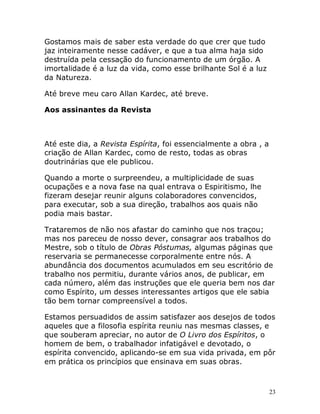 23
Gostamos mais de saber esta verdade do que crer que tudo
jaz inteiramente nesse cadáver, e que a tua alma haja sido
destruída pela cessação do funcionamento de um órgão. A
imortalidade é a luz da vida, como esse brilhante Sol é a luz
da Natureza.
Até breve meu caro Allan Kardec, até breve.
Aos assinantes da Revista
Até este dia, a Revista Espírita, foi essencialmente a obra , a
criação de Allan Kardec, como de resto, todas as obras
doutrinárias que ele publicou.
Quando a morte o surpreendeu, a multiplicidade de suas
ocupações e a nova fase na qual entrava o Espiritismo, lhe
fizeram desejar reunir alguns colaboradores convencidos,
para executar, sob a sua direção, trabalhos aos quais não
podia mais bastar.
Trataremos de não nos afastar do caminho que nos traçou;
mas nos pareceu de nosso dever, consagrar aos trabalhos do
Mestre, sob o título de Obras Póstumas, algumas páginas que
reservaria se permanecesse corporalmente entre nós. A
abundância dos documentos acumulados em seu escritório de
trabalho nos permitiu, durante vários anos, de publicar, em
cada número, além das instruções que ele queria bem nos dar
como Espírito, um desses interessantes artigos que ele sabia
tão bem tornar compreensível a todos.
Estamos persuadidos de assim satisfazer aos desejos de todos
aqueles que a filosofia espírita reuniu nas mesmas classes, e
que souberam apreciar, no autor de O Livro dos Espíritos, o
homem de bem, o trabalhador infatigável e devotado, o
espírita convencido, aplicando-se em sua vida privada, em pôr
em prática os princípios que ensinava em suas obras.
 