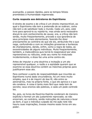 231
avançarão, a passos rápidos, para os tempos felizes
prometidos à Humanidade regenerada.
Curta resposta aos detratores do Espiritismo
O direito de exame e de crítica é um direito imprescritível, ao
qual o Espiritismo não tem a pretensão de se subtrair, como
não tem a de satisfazer todo o mundo. Cada um, pois, está
livre para aprová-lo ou rejeitá-lo; mas ainda seria necessário
discuti-lo com conhecimento de causa; ora, a crítica não tem
senão, muito freqüentemente, provado a sua ignorância de
seus princípios mais elementares, fazendo-lhe dizer
precisamente ao contrário do que ele diz, atribuindo-lhe o que
nega, confundindo-o com as imitações grosseiras e burlescas
do charlatanismo, dando, enfim, como a regra de todos, as
excentricidades de alguns indivíduos. Muito freqüentemente,
também, a malevolência quis torná-lo responsável por atos
repreensíveis ou ridículos, onde seu nome foi misturado
incidentemente, e disso faz uma arma contra ele.
Antes de imputar a uma doutrina a incitação a um ato
repreensível qualquer, a razão e a eqüidade querem que se
examine se essa doutrina contém as máximas próprias para
justificarem esse ato.
Para conhecer a parte de responsabilidade que incumbe ao
Espiritismo numa dada circunstância, há um meio muito
simples, que é o de inquirir de boa fé, não entre os
adversários, mas na própria fonte, o que ele aprova e o que
ele condena. A coisa é tanto mais fácil que nada tem de
secreto; seus ensinos são públicos, e cada um pode controlá-
los.
Se, pois, os livros da Doutrina Espírita condenam de maneira
explícita e formal um ato justamente reprovado; se não
encerram, ao contrário, senão instruções de natureza a levar
ao bem, é que o indivíduo culpado da má ação nele não
hauriu suas inspirações, tivesse mesmo esses livros em seu
poder.
 