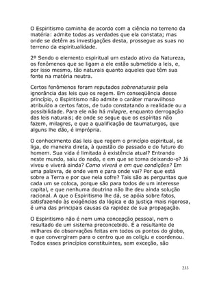 233
O Espiritismo caminha de acordo com a ciência no terreno da
matéria: admite todas as verdades que ela constata; mas
onde se detêm as investigações desta, prossegue as suas no
terreno da espiritualidade.
2º Sendo o elemento espiritual um estado ativo da Natureza,
os fenômenos que se ligam a ele estão submetido a leis, e,
por isso mesmo, tão naturais quanto aqueles que têm sua
fonte na matéria neutra.
Certos fenômenos foram reputados sobrenaturais pela
ignorância das leis que os regem. Em conseqüência desse
princípio, o Espiritismo não admite o caráter maravilhoso
atribuído a certos fatos, de tudo constatando a realidade ou a
possibilidade. Para ele não há milagre, enquanto derrogação
das leis naturais; de onde se segue que os espíritas não
fazem, milagres, e que a qualificação de taumaturgos, que
alguns lhe dão, é imprópria.
O conhecimento das leis que regem o princípio espiritual, se
liga, de maneira direta, à questão do passado e do futuro do
homem. Sua vida é limitada à existência atual? Entrando
neste mundo, saiu do nada, e em que se torna deixando-o? Já
viveu e viverá ainda? Como viverá e em que condições? Em
uma palavra, de onde vem e para onde vai? Por que está
sobre a Terra e por que nela sofre? Tais são as perguntas que
cada um se coloca, porque são para todos de um interesse
capital, e que nenhuma doutrina não lhe deu ainda solução
racional. A que o Espiritismo lhe dá, se apóia sobre fatos,
satisfazendo às exigências da lógica e da justiça mais rigorosa,
é uma das principais causas da rapidez de sua propagação.
O Espiritismo não é nem uma concepção pessoal, nem o
resultado de um sistema preconcebido. É a resultante de
milhares de observações feitas em todos os pontos do globo,
e que convergiram para o centro que as coligiu e coordenou.
Todos esses princípios constituintes, sem exceção, são
 