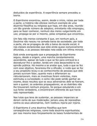 234
deduzidos da experiência. A experiência sempre precedeu a
teoria.
O Espiritismo encontrou, assim, desde o início, raízes por toda
a parte; a história não oferece nenhum exemplo de uma
doutrina filosófica ou religiosa que haja, em dez anos, reunido
um tão grande número de adeptos; entretanto não empregou,
para se fazer conhecer, nenhum dos meios vulgarmente em
uso; propaga-se por si mesmo, pelas simpatias que encontrou.
Um fato não menos constante é que, em nenhum país, a
Doutrina não nasceu na camada baixa da sociedade; por toda
a parte, ela se propagou de alto a baixo da escala social; é
nas classes esclarecidas que está ainda quase exclusivamente
difundida, e as pessoas iletradas nela estão em ínfima minoria.
Está ainda averiguado que a propagação do Espiritismo
seguiu, desde a origem, uma marcha constantemente
ascendente, apesar de tudo o que se fez para entravá-la e
desnaturar-lhe o caráter, tendo em vista desacreditá-lo na
opinião pública. Há mesmo a se anotar que, tudo o que se fez
com esse objetivo, favoreceu-lhe a difusão; o ruído que se fez
a seu propósito levou-o ao conhecimento de pessoas que dele
jamais ouviram falar; quanto mais o difamaram ou
ridicularizaram, mais as invectivas foram violentas, mais
estimulou a curiosidade; e como não pode senão ganhar ao
exame, disso resultou que os seus adversários dele se fizeram,
sem o querer, os ardentes propagadores; se as diatribes não
lhe trouxeram nenhum prejuízo, foi porque estudando-o em
sua fonte verdadeira, o encontraram diferente do que havia
sido representado.
Nas lutas que teve de sustentar, as pessoas imparciais se
deram conta de sua moderação; jamais usou de represálias
contra os seus adversários, nem restituiu injúria por injúria.
O Espiritismo é uma doutrina filosófica que tem
conseqüências religiosas, como toda doutrina espiritualista;
por isso mesmo toca forçosamente às bases fundamentais de
 