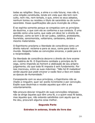 235
todas as religiões: Deus, a alma e a vida futura; mas não é,
uma religião constituída, tendo em vista que não tem nem
culto, nem rito, nem templo, e que, entre os seus adeptos,
nenhum tomou ou recebeu o título de sacerdote ou de sumo-
sacerdote. Essas qualificações são pura invenção da crítica.
É-se espírita somente porque se simpatiza com os princípios
da doutrina, e que com ela se conforma a sua conduta. É uma
opinião como uma outra, que cada um deve ter o direito de
professar, como se tem o de ser judeu, católico, protestante,
fourieísta, sansimonista, voltairiano, cartesiano, deísta e
mesmo materialista.
O Espiritismo proclama a liberdade de consciência como um
direito natural: reclama-a para os seus, como para todo o
mundo. Respeita todas as convicções sinceras, e pede para si
a reciprocidade.
Da liberdade de consciência decorre o direito de livre exame
em matéria de fé. O Espiritismo combate o princípio da fé
cega, como impondo ao homem a abdicação de seu próprio
julgamento; diz que toda fé imposta é sem fundamento. Por
isso inscreveu, entre as suas máximas: "Não há fé inabalável
senão aquela que pode encarar a razão face a face em todas
as épocas da Humanidade."
Conseqüente com os seus princípios, o Espiritismo não se
impõe a ninguém; quer ser aceito livremente e por convicção.
Expõe suas doutrinas e recebe aqueles que vêm a ele
voluntariamente.
Não procura desviar ninguém de suas convicções religiosas;
não se dirige àqueles que têm uma fé, e a quem essa fé basta,
mas àqueles que, não estando satisfeitos com aquilo que se
lhe deu, procuram alguma coisa melhor.
Segunda Parte
Extratos in extenso, tirado do livro das
 
