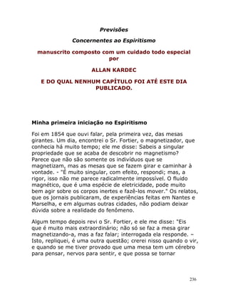 236
Previsões
Concernentes ao Espiritismo
manuscrito composto com um cuidado todo especial
por
ALLAN KARDEC
E DO QUAL NENHUM CAPÍTULO FOI ATÉ ESTE DIA
PUBLICADO.
Minha primeira iniciação no Espiritismo
Foi em 1854 que ouvi falar, pela primeira vez, das mesas
girantes. Um dia, encontrei o Sr. Fortier, o magnetizador, que
conhecia há muito tempo; ele me disse: Sabeis a singular
propriedade que se acaba de descobrir no magnetismo?
Parece que não são somente os indivíduos que se
magnetizam, mas as mesas que se fazem girar e caminhar à
vontade. - "É muito singular, com efeito, respondi; mas, a
rigor, isso não me parece radicalmente impossível. O fluido
magnético, que é uma espécie de eletricidade, pode muito
bem agir sobre os corpos inertes e fazê-los mover." Os relatos,
que os jornais publicaram, de experiências feitas em Nantes e
Marselha, e em algumas outras cidades, não podiam deixar
dúvida sobre a realidade do fenômeno.
Algum tempo depois revi o Sr. Fortier, e ele me disse: "Eis
que é muito mais extraordinário; não só se faz a mesa girar
magnetizando-a, mas a faz falar; interrogada ela responde. –
Isto, repliquei, é uma outra questão; crerei nisso quando o vir,
e quando se me tiver provado que uma mesa tem um cérebro
para pensar, nervos para sentir, e que possa se tornar
 