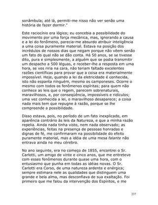 237
sonâmbula; até lá, permiti-me nisso não ver senão uma
história de fazer dormir."
Este raciocínio era lógico; eu concebia a possibilidade do
movimento por uma força mecânica, mas, ignorando a causa
e a lei do fenômeno, parecia-me absurdo atribuir inteligência
a uma coisa puramente material. Estava na posição dos
incrédulos de nossos dias que negam porque não vêem senão
um fato do qual não se dão conta. Há 50 anos, se se tivesse
dito, pura e simplesmente, a alguém que se podia transmitir
um despacho a 500 léguas, e receber-lhe a resposta em uma
hora, se vos riria na cara, não teriam faltado excelentes
razões científicas para provar que a coisa era materialmente
impossível. Hoje, quando a lei da eletricidade é conhecida,
isto não espanta ninguém, mesmo os camponeses. Ocorre o
mesmo com todos os fenômenos espíritas; para quem não
conhece as leis que o regem, parecem sobrenaturais,
maravilhosos, e, por conseqüência, impossíveis e ridículos;
uma vez conhecida a lei, o maravilhoso desaparece; a coisa
nada mais tem que repugne à razão, porque se lhe
compreende a possibilidade.
Disso estava, pois, no período de um fato inexplicado, em
aparência contrário às leis da Natureza, e que a minha razão
repelia. Ainda nada tinha visto, nem nada observado; as
experiências, feitas na presença de pessoas honradas e
dignas de fé, me confirmaram na possibilidade do efeito
puramente material, mas a idéia de uma mesa falante não
entrava ainda no meu cérebro.
No ano seguinte, era no começo de 1855, encontrei o Sr.
Carlotti, um amigo de vinte e cinco anos, que me entreteve
com esses fenômenos durante quase uma hora, com o
entusiasmo que punha em todas as idéias novas. O Sr.
Carlotti era Corso, de uma natureza ardente e enérgica;
sempre estimara nele as qualidades que distinguem uma
grande e bela alma, mas desconfiava de sua exaltação. Foi
primeiro que me falou da intervenção dos Espíritos, e me
 