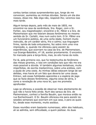 238
contou tantas coisas surpreendentes que, longe de me
convencer, aumentou as minhas dúvidas. Sereis um dia dos
nossos, disse-me. Não digo não, respondi-lhe; veremos isso
mais tarde.
Algum tempo depois, pelo mês de maio de 1855, me
encontrei na casa da sonâmbula, Sra. Roger, com o Sr.
Fortier, seu magnetizador; encontrei o Sr. Pâtier e a Sra. de
Plainemaison que me falaram desses fenômenos no mesmo
sentido do Sr. Carlotti, mas num outro tom. O Sr. Pâtier era
um funcionário público, de uma certa idade, homem muito
instruído, de um caráter sério, frio e calmo; sua linguagem
firme, isenta de todo entusiasmo, fez sobre mim uma viva
impressão, e, quando me ofereceu para assistir às
experiências, que ocorriam na casa da Sra. de Plainemaison,
rua Grange-Batelière, nº 18, aceitei prontamente. O encontro
foi marcado para a terça-feira, mas, às oito horas da noite.
Foi lá, pela primeira vez, que fui testemunha do fenômeno
das mesas girantes, e isso em condições tais que não me era
mais possível a dúvida. Vi também algumas tentativas, muito
imperfeitas, de escrita medianímica, sobre uma ardósia, com
a ajuda de uma cesta. As minhas idéias estavam longe de ser
detidas, mas havia ali um fato que deveria ter uma causa.
Entrevi, sob essas futilidades aparentes e a espécie de jogo
que se fazia desses fenômenos, alguma coisa de séria, e
como a revelação de uma nova lei, que me prometia
aprofundar.
Logo se ofereceu a ocasião de observar mais atentamente do
que não o havia feito ainda. Num dos saraus da Sra. de
Plainemaison, conheci a família Baudin, que morava então na
rua Rochechouart. O Sr. Baudin ofereceu-me para assistir às
sessões semanais que ocorriam em sua casa, e para as quais
fui, desde esse momento, muito assíduo.
Essas reuniões eram bastante numerosas; além dos habituais,
ali se admitia, sem dificuldade, a quem pedisse. As duas
 