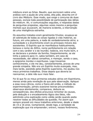 239
médiuns eram as Srtas. Baudin, que escreviam sobre uma
ardósia com a ajuda de uma cesta, dita pião, descrita em O
Livro dos Médiuns. Esse modo, que exige o concurso de duas
pessoas, excluía toda possibilidade de participação das idéias
do médium. Ali, vi comunicações seguidas, e respostas dadas
às perguntas propostas, algumas vezes mesmo a perguntas
mentais que acusavam, de maneira evidente, a intervenção
de uma inteligência estranha.
Os assuntos tratados eram geralmente frívolos; ocupava-se
ali sobretudo de todas as coisas ligadas à vida material, ao
futuro, em uma palavra, a nada de verdadeiramente sério; a
curiosidade e o divertimento eram os principais móveis dos
assistentes. O Espírito que se manifestava habitualmente,
tomava o nome de Zéfiro, nome perfeitamente em relação
com o seu caráter e o da reunião; todavia, era muito bom, e
se declarara o protetor da família; freqüentemente, se ele
tinha a palavra para rir, sabia também, em caso de
necessidade, dar sábios conselhos, e manejar, sendo o caso,
o epigrama mordaz e espirituoso. Logo travamos
conhecimento, e ele me deu, constantemente, provas de uma
grande simpatia. Não era um Espírito muito avançado, mas,
mais tarde, assistido pelos Espírito superiores, me ajudou nos
meus primeiros trabalhos. Disse depois que deveria se
reencarnar, e dele não ouvi mais falar.
Foi lá que fiz os meus primeiros estudos sérios em Espiritismo,
menos ainda pela revelação do que pela observação. Apliquei
a essa nova ciência, como o fizera até então, o método da
experimentação; jamais ocasionei teorias preconcebidas:
observava atentamente, comparava, deduzia as
conseqüências; dos efeitos procurava remontar às causas,
pela dedução e o encadeamento lógico dos fatos, não
admitindo uma explicação como válida senão quando podia
resolver todas as dificuldades da questão. Foi assim que
sempre procedi em meus trabalhos anteriores, desde a idade
de 15 a 16 anos. Compreendi, desde logo, a seriedade da
exploração que iria empreender; entrevi, nesses fenômenos,
 