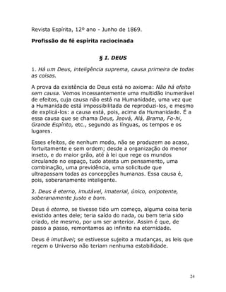 24
Revista Espírita, 12º ano - Junho de 1869.
Profissão de fé espírita raciocinada
§ I. DEUS
1. Há um Deus, inteligência suprema, causa primeira de todas
as coisas.
A prova da existência de Deus está no axioma: Não há efeito
sem causa. Vemos incessantemente uma multidão inumerável
de efeitos, cuja causa não está na Humanidade, uma vez que
a Humanidade está impossibilitada de reproduzi-los, e mesmo
de explicá-los: a causa está, pois, acima da Humanidade. É a
essa causa que se chama Deus, Jeová, Alá, Brama, Fo-hi,
Grande Espírito, etc., segundo as línguas, os tempos e os
lugares.
Esses efeitos, de nenhum modo, não se produzem ao acaso,
fortuitamente e sem ordem; desde a organização do menor
inseto, e do maior grão, até à lei que rege os mundos
circulando no espaço, tudo atesta um pensamento, uma
combinação, uma previdência, uma solicitude que
ultrapassam todas as concepções humanas. Essa causa é,
pois, soberanamente inteligente.
2. Deus é eterno, imutável, imaterial, único, onipotente,
soberanamente justo e bom.
Deus é eterno, se tivesse tido um começo, alguma coisa teria
existido antes dele; teria saído do nada, ou bem teria sido
criado, ele mesmo, por um ser anterior. Assim é que, de
passo a passo, remontamos ao infinito na eternidade.
Deus é imutável; se estivesse sujeito a mudanças, as leis que
regem o Universo não teriam nenhuma estabilidade.
 
