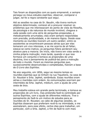 241
Tais foram as disposições com as quais empreendi, e sempre
persegui os meus estudos espíritas; observar, comparar e
julgar, tal foi a regra constante que segui.
Até as sessões na casa do Sr. Baudin, não tivera nenhum
objetivo determinado; comecei ali a procurar resolver os
problemas que me interessavam do ponto de vista da filosofia,
da psicologia e da natureza do mundo invisível; chegava a
cada sessão com uma série de perguntas preparadas, e
metodicamente arrumadas; elas eram sempre respondidas
com precisão, profundidade, e de maneira lógica. Desde esse
momento as reuniões tiveram um outro caráter; entre os
assistentes se encontravam pessoas sérias que por elas
tomaram um vivo interesse, e se me ocorria de ali faltar,
estava-se como inativo; as perguntas fúteis perderam seu
atrativo para a maioria. De início, não tivera em vista senão a
minha própria instrução; mais tarde, quando vi que isso
formava um conjunto e tomava as proporções de uma
doutrina, tive o pensamento de publicá-las para a instrução
de todo o mundo. Foram as mesmas perguntas que,
sucessivamente desenvolvidas e completadas, fizeram a base
de O Livro dos Espíritos.
No ano seguinte, em 1856, segui ao mesmo tempo as
reuniões espíritas que se tinham na rua Tiquetone, na casa do
Sr. Roustan e Srta. Japhet, sonâmbula. Essas reuniões eram
sérias e mantidas com ordem. As comunicações ocorriam por
intermédio da Srta. Japhet, médium, com a ajuda de uma
cesta de bico.
Meu trabalho estava em grande parte terminado, e tomava as
proporções de um livro, mas pretendia fazê-lo controlado por
outros Espíritos, com a ajuda de diferentes médiuns. Tive o
pensamento de fazê-lo um motivo de estudos para as
reuniões do Sr. Roustan; ao cabo de algumas sessões, os
Espíritos disseram que preferiam revê-lo na intimidade, e me
assinalaram, para esse efeito, certos dias para trabalhar, em
particular, com a Srta. Japhet, a fim de fazê-lo com mais
 