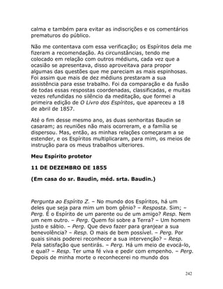 242
calma e também para evitar as indiscrições e os comentários
prematuros do público.
Não me contentava com essa verificação; os Espíritos dela me
fizeram a recomendação. As circunstâncias, tendo me
colocado em relação com outros médiuns, cada vez que a
ocasião se apresentava, disso aproveitava para propor
algumas das questões que me pareciam as mais espinhosas.
Foi assim que mais de dez médiuns prestaram a sua
assistência para esse trabalho. Foi da comparação e da fusão
de todas essas respostas coordenadas, classificadas, e muitas
vezes refundidas no silêncio da meditação, que formei a
primeira edição de O Livro dos Espíritos, que apareceu a 18
de abril de 1857.
Até o fim desse mesmo ano, as duas senhoritas Baudin se
casaram; as reuniões não mais ocorreram, e a família se
dispersou. Mas, então, as minhas relações começaram a se
estender, e os Espíritos multiplicaram, para mim, os meios de
instrução para os meus trabalhos ulteriores.
Meu Espírito protetor
11 DE DEZEMBRO DE 1855
(Em casa do sr. Baudin, méd. srta. Baudin.)
Pergunta ao Espírito Z. – No mundo dos Espíritos, há um
deles que seja para mim um bom gênio? – Resposta. Sim; –
Perg. É o Espírito de um parente ou de um amigo? Resp. Nem
um nem outro. – Perg. Quem foi sobre a Terra? – Um homem
justo e sábio. – Perg. Que devo fazer para granjear a sua
benevolência? – Resp. O mais de bem possível. – Perg. Por
quais sinais poderei reconhecer a sua intervenção? – Resp.
Pela satisfação que sentirás. – Perg. Há um meio de evocá-lo,
e qual? – Resp. Ter uma fé viva e pedir com empenho. – Perg.
Depois de minha morte o reconhecerei no mundo dos
 