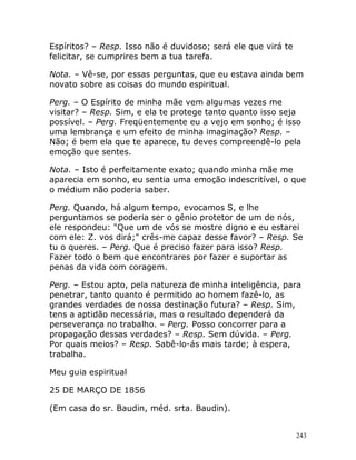 243
Espíritos? – Resp. Isso não é duvidoso; será ele que virá te
felicitar, se cumprires bem a tua tarefa.
Nota. – Vê-se, por essas perguntas, que eu estava ainda bem
novato sobre as coisas do mundo espiritual.
Perg. – O Espírito de minha mãe vem algumas vezes me
visitar? – Resp. Sim, e ela te protege tanto quanto isso seja
possível. – Perg. Freqüentemente eu a vejo em sonho; é isso
uma lembrança e um efeito de minha imaginação? Resp. –
Não; é bem ela que te aparece, tu deves compreendê-lo pela
emoção que sentes.
Nota. – Isto é perfeitamente exato; quando minha mãe me
aparecia em sonho, eu sentia uma emoção indescritível, o que
o médium não poderia saber.
Perg. Quando, há algum tempo, evocamos S, e lhe
perguntamos se poderia ser o gênio protetor de um de nós,
ele respondeu: "Que um de vós se mostre digno e eu estarei
com ele: Z. vos dirá;" crês-me capaz desse favor? – Resp. Se
tu o queres. – Perg. Que é preciso fazer para isso? Resp.
Fazer todo o bem que encontrares por fazer e suportar as
penas da vida com coragem.
Perg. – Estou apto, pela natureza de minha inteligência, para
penetrar, tanto quanto é permitido ao homem fazê-lo, as
grandes verdades de nossa destinação futura? – Resp. Sim,
tens a aptidão necessária, mas o resultado dependerá da
perseverança no trabalho. – Perg. Posso concorrer para a
propagação dessas verdades? – Resp. Sem dúvida. – Perg.
Por quais meios? – Resp. Sabê-lo-ás mais tarde; à espera,
trabalha.
Meu guia espiritual
25 DE MARÇO DE 1856
(Em casa do sr. Baudin, méd. srta. Baudin).
 