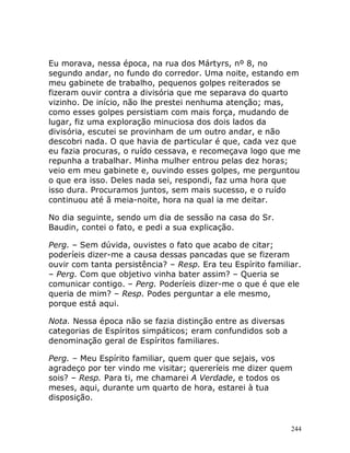 244
Eu morava, nessa época, na rua dos Mártyrs, nº 8, no
segundo andar, no fundo do corredor. Uma noite, estando em
meu gabinete de trabalho, pequenos golpes reiterados se
fizeram ouvir contra a divisória que me separava do quarto
vizinho. De início, não lhe prestei nenhuma atenção; mas,
como esses golpes persistiam com mais força, mudando de
lugar, fiz uma exploração minuciosa dos dois lados da
divisória, escutei se provinham de um outro andar, e não
descobri nada. O que havia de particular é que, cada vez que
eu fazia procuras, o ruído cessava, e recomeçava logo que me
repunha a trabalhar. Minha mulher entrou pelas dez horas;
veio em meu gabinete e, ouvindo esses golpes, me perguntou
o que era isso. Deles nada sei, respondi, faz uma hora que
isso dura. Procuramos juntos, sem mais sucesso, e o ruído
continuou até ã meia-noite, hora na qual ia me deitar.
No dia seguinte, sendo um dia de sessão na casa do Sr.
Baudin, contei o fato, e pedi a sua explicação.
Perg. – Sem dúvida, ouvistes o fato que acabo de citar;
poderíeis dizer-me a causa dessas pancadas que se fizeram
ouvir com tanta persistência? – Resp. Era teu Espírito familiar.
– Perg. Com que objetivo vinha bater assim? – Queria se
comunicar contigo. – Perg. Poderíeis dizer-me o que é que ele
queria de mim? – Resp. Podes perguntar a ele mesmo,
porque está aqui.
Nota. Nessa época não se fazia distinção entre as diversas
categorias de Espíritos simpáticos; eram confundidos sob a
denominação geral de Espíritos familiares.
Perg. – Meu Espírito familiar, quem quer que sejais, vos
agradeço por ter vindo me visitar; quereríeis me dizer quem
sois? – Resp. Para ti, me chamarei A Verdade, e todos os
meses, aqui, durante um quarto de hora, estarei à tua
disposição.
 