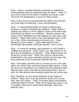 245
Perg. – Ontem, quando batestes, enquanto eu trabalhava,
tínheis alguma coisa em particular para me dizer? – Resp. O
que tinha a dizer-te era sobre o trabalho que fazias, o que
escrevias me desagradava, e queria te fazer cessar.
Nota. O que escrevia era precisamente relativo aos estudos
que fazia sobre os Espíritos, e suas manifestações.
Perg. – A vossa desaprovação era sobre o capítulo que
escrevia, ou sobre o conjunto do trabalho? – Resp. Sobre o
capítulo de ontem; eu te fiz julgá-lo; torna a lê-lo esta noite,
encontrarás as faltas e as corrigirás. – Perg Eu mesmo não
estava muito satisfeito com esse capítulo e o refiz hoje; está
melhor? – Resp. Está melhor, mas não bastante bem. Lê da
3a. à 30a. linha e reconhecerás um grave erro. – Perg.
Rasguei o que fiz ontem. – Resp. Não importa! Essa
dilaceração não impede a falta de subsistir; relê e verás.
Perg. – O nome de Verdade, que tomastes, é uma alusão à
verdade que procuro? – Resp. Talvez; ou, pelo menos, é um
guia que te protegerá e te ajudará. – Perg. Depois posso vos
evocar em minha casa? – Resp. Sim, para te assistir pelo
pensamento; mas, para respostas escritas em tua casa, não
será senão em muito tempo que poderás obtê-las.
Nota. Com efeito, durante mais ou menos um ano, não pude
obter, em minha casa, nenhuma comunicação escrita, e cada
vez que ali se encontrava um médium do qual esperava obter
alguma coisa, uma circunstância imprevista vinha a isso se
opor. Eu não obtinha comunicações senão fora de minha casa.
Perg. Poderíeis vir com mais freqüência do que todos os
meses? – Resp. Sim, mas não prometo senão uma vez por
mês, até nova ordem. – Perg. Animastes algum personagem
conhecido sobre a Terra? – Resp. Eu te disse que, para ti, era
a Verdade; esse para ti queria dizer discrição: disso não
saberás mais.
 