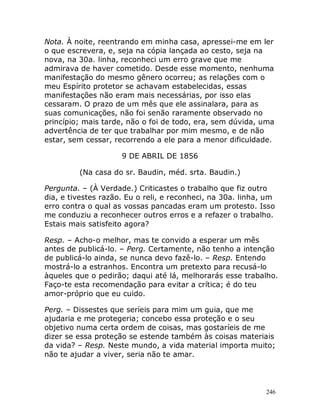 246
Nota. À noite, reentrando em minha casa, apressei-me em ler
o que escrevera, e, seja na cópia lançada ao cesto, seja na
nova, na 30a. linha, reconheci um erro grave que me
admirava de haver cometido. Desde esse momento, nenhuma
manifestação do mesmo gênero ocorreu; as relações com o
meu Espírito protetor se achavam estabelecidas, essas
manifestações não eram mais necessárias, por isso elas
cessaram. O prazo de um mês que ele assinalara, para as
suas comunicações, não foi senão raramente observado no
princípio; mais tarde, não o foi de todo, era, sem dúvida, uma
advertência de ter que trabalhar por mim mesmo, e de não
estar, sem cessar, recorrendo a ele para a menor dificuldade.
9 DE ABRIL DE 1856
(Na casa do sr. Baudin, méd. srta. Baudin.)
Pergunta. – (À Verdade.) Criticastes o trabalho que fiz outro
dia, e tivestes razão. Eu o reli, e reconheci, na 30a. linha, um
erro contra o qual as vossas pancadas eram um protesto. Isso
me conduziu a reconhecer outros erros e a refazer o trabalho.
Estais mais satisfeito agora?
Resp. – Acho-o melhor, mas te convido a esperar um mês
antes de publicá-lo. – Perg. Certamente, não tenho a intenção
de publicá-lo ainda, se nunca devo fazê-lo. – Resp. Entendo
mostrá-lo a estranhos. Encontra um pretexto para recusá-lo
àqueles que o pedirão; daqui até lá, melhorarás esse trabalho.
Faço-te esta recomendação para evitar a crítica; é do teu
amor-próprio que eu cuido.
Perg. – Dissestes que seríeis para mim um guia, que me
ajudaria e me protegeria; concebo essa proteção e o seu
objetivo numa certa ordem de coisas, mas gostaríeis de me
dizer se essa proteção se estende também às coisas materiais
da vida? – Resp. Neste mundo, a vida material importa muito;
não te ajudar a viver, seria não te amar.
 