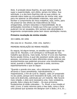 247
Nota. A proteção desse Espírito, do qual estava longe de
supor a superioridade, com efeito, jamais me faltou. Sua
solicitude, e a dos bons Espíritos sob as suas ordens, se
estende sobre todas as circunstâncias de minha vida, seja
para me aplainar as dificuldades materiais, seja para me
facilitar o cumprimento de meus trabalhos, seja, enfim, para
me preservar dos efeitos da malevolência de meus
antagonistas, sempre reduzidos à impossibilidade. Se as
atribulações inerentes à missão que tinha que cumprir não
puderam me ser poupadas, têm sempre sido abrandadas e
largamente compensadas pelas bem doces satisfações morais.
Primeira revelação de minha missão
30 E ABRIL DE 1856
(Na casa do sr. Roustan, méd. srta. Japhet.)
PRIMEIRA REVELAÇÃO DE MINHA MISSÃO.
Eu seguia, há algum tempo, as sessões que tinham lugar na
casa do Sr. Roustan, e ali começara a verificação de meu
trabalho que deveria, mais tarde, formar O Livro dos Espíritos.
Numa sessão íntima, à qual não assistiam senão sete ou oito
pessoas, conversava-se sobre diferentes coisas, relativas aos
acontecimentos que poderiam provocar uma transformação
social, quando o médium, agarrando a cesta, escreveu
espontaneamente o que se segue:
"Quando o grande sino soar, vós o deixareis; somente
aliviareis o vosso semelhante; individualmente, o
magnetizareis, a fim de curá-lo. Depois, cada um preparado
no seu posto, porque será necessário de tudo, uma vez que
tudo será destruído, sobretudo por um instante. Não haverá
mais religião, e dela será necessária uma, mais verdadeira,
grande, bela e digna do Criador... Os seus primeiros
fundamentos já estão colocados... Tu, Rivail, a tua missão aí
está. (Livre, o cesta retornou para o meu lado, como o faria
uma pessoa que quisesse me designar com o dedo.) A ti, Sr...
 