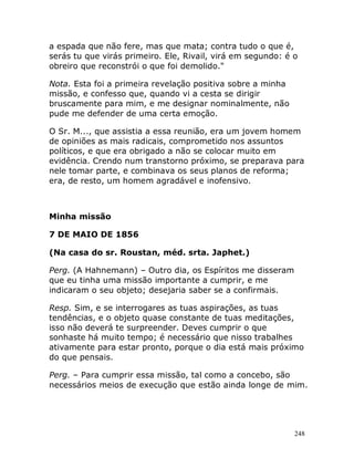 248
a espada que não fere, mas que mata; contra tudo o que é,
serás tu que virás primeiro. Ele, Rivail, virá em segundo: é o
obreiro que reconstrói o que foi demolido."
Nota. Esta foi a primeira revelação positiva sobre a minha
missão, e confesso que, quando vi a cesta se dirigir
bruscamente para mim, e me designar nominalmente, não
pude me defender de uma certa emoção.
O Sr. M..., que assistia a essa reunião, era um jovem homem
de opiniões as mais radicais, comprometido nos assuntos
políticos, e que era obrigado a não se colocar muito em
evidência. Crendo num transtorno próximo, se preparava para
nele tomar parte, e combinava os seus planos de reforma;
era, de resto, um homem agradável e inofensivo.
Minha missão
7 DE MAIO DE 1856
(Na casa do sr. Roustan, méd. srta. Japhet.)
Perg. (A Hahnemann) – Outro dia, os Espíritos me disseram
que eu tinha uma missão importante a cumprir, e me
indicaram o seu objeto; desejaria saber se a confirmais.
Resp. Sim, e se interrogares as tuas aspirações, as tuas
tendências, e o objeto quase constante de tuas meditações,
isso não deverá te surpreender. Deves cumprir o que
sonhaste há muito tempo; é necessário que nisso trabalhes
ativamente para estar pronto, porque o dia está mais próximo
do que pensais.
Perg. – Para cumprir essa missão, tal como a concebo, são
necessários meios de execução que estão ainda longe de mim.
 