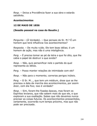 249
Resp. – Deixa a Providência fazer a sua obra e estarás
satisfeito.
Acontecimentos
12 DE MAIO DE 1856
(Sessão pessoal na casa do Baudin.)
Pergunta – (À Verdade). – Que pensais do Sr. M.? É um
homem que terá influência nos acontecimentos?
Resposta. – De muito ruído. Ele tem boas idéias; é um
homem de ação, mas não é uma inteligência.
Perg. – É preciso tomar ao pé da letra o que foi dito, que lhe
cabia o papel de destruir o que existe?
Resp. – Não, quis personificar nele o partido do qual
representa as idéias.
Perg. – Posso manter relações de intimidade com ele?
Resp. – Não para o momento; correrias perigos inúteis.
Perg. – O Sr. M..., que tem um médium, disse que se lhe
precisou a data da marcha dos acontecimentos, por assim
dizer, com dia fixo; isso é verdade?
Resp. – Sim, foram-lhe fixadas épocas, mas foram os
Espíritos levianos, que não sabem mais do que ele, e que
exploram a sua exaltação. Sabes que não devemos nunca
precisar as coisas futuras. Os acontecimentos pressentidos,
certamente, ocorrerão num tempo próximo, mas que não
pode ser precisado.
 