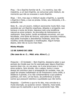 251
Perg. – Se o Espírito familiar de B... é a mentira, isso não
impediria, a um bom Espírito, se comunicar pelo médium, do
momento que não se evocasse o outro Espírito.
Resp. – Sim, mas aqui o médium ajuda o Espírito, e, quando
o Espírito é falso, a isso se presta. Aristo, seu intérprete, e B...
acabarão mal.
Nota. B... era um jovem, médium escrevente muito fácil, mas
assistido por um Espírito orgulhoso, déspota e arrogante, que
tomava o nome de Aristo; bajulava nele uma tendência
natural ao amor-próprio. As previsões de Hahnemann se
realizaram. Esse jovem, tendo acreditado encontrar, em sua
faculdade, uma fonte de fortuna, seja pelas consultas médicas,
seja pelas invenções e descobertas rendosas, disso não
recolheu senão decepções e mistificações. Algum tempo
depois, dele não se ouvia mais falar.
Minha Missão
12 DE JUNHO DE 1856
(Na casa do sr. C... Méd. srta. Aline C...)
Pergunta – (À Verdade) – Bom Espírito, desejaria saber o que
pensais da missão que me foi assinada apor alguns Espíritos;
quereis dizer-me, eu vos peço, se é uma prova para o meu
amor-próprio. Sem dúvida, vós o sabeis, tenho o maior
desejo de contribuir para a propagação da verdade, mas, do
papel de simples trabalhador ao de missionário como chefe, a
distância é grande, e eu não compreenderia o que poderia
justificar, em mim, um tal favor, de preferência a tantos
outros que possuem talentos e qualidades que não tenho.
Resposta. – Confirmo o que te foi dito, mas convido-te a
muita discrição, se quiseres vencer. Saberás, mais tarde,
coisas que te explicarão o que te surpreende hoje. Não
 