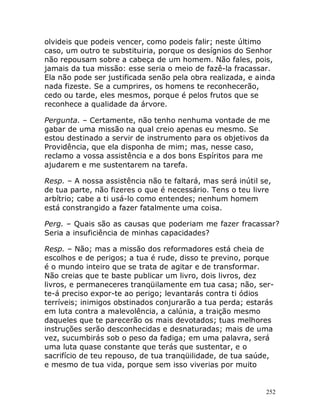 252
olvideis que podeis vencer, como podeis falir; neste último
caso, um outro te substituiria, porque os desígnios do Senhor
não repousam sobre a cabeça de um homem. Não fales, pois,
jamais da tua missão: esse seria o meio de fazê-la fracassar.
Ela não pode ser justificada senão pela obra realizada, e ainda
nada fizeste. Se a cumprires, os homens te reconhecerão,
cedo ou tarde, eles mesmos, porque é pelos frutos que se
reconhece a qualidade da árvore.
Pergunta. – Certamente, não tenho nenhuma vontade de me
gabar de uma missão na qual creio apenas eu mesmo. Se
estou destinado a servir de instrumento para os objetivos da
Providência, que ela disponha de mim; mas, nesse caso,
reclamo a vossa assistência e a dos bons Espíritos para me
ajudarem e me sustentarem na tarefa.
Resp. – A nossa assistência não te faltará, mas será inútil se,
de tua parte, não fizeres o que é necessário. Tens o teu livre
arbítrio; cabe a ti usá-lo como entendes; nenhum homem
está constrangido a fazer fatalmente uma coisa.
Perg. – Quais são as causas que poderiam me fazer fracassar?
Seria a insuficiência de minhas capacidades?
Resp. – Não; mas a missão dos reformadores está cheia de
escolhos e de perigos; a tua é rude, disso te previno, porque
é o mundo inteiro que se trata de agitar e de transformar.
Não creias que te baste publicar um livro, dois livros, dez
livros, e permaneceres tranqüilamente em tua casa; não, ser-
te-á preciso expor-te ao perigo; levantarás contra ti ódios
terríveis; inimigos obstinados conjurarão a tua perda; estarás
em luta contra a malevolência, a calúnia, a traição mesmo
daqueles que te parecerão os mais devotados; tuas melhores
instruções serão desconhecidas e desnaturadas; mais de uma
vez, sucumbirás sob o peso da fadiga; em uma palavra, será
uma luta quase constante que terás que sustentar, e o
sacrifício de teu repouso, de tua tranqüilidade, de tua saúde,
e mesmo de tua vida, porque sem isso viverias por muito
 