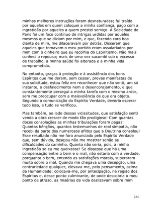 254
minhas melhores instruções foram desnaturadas; fui traído
por aqueles em quem coloquei a minha confiança, pago com a
ingratidão por aqueles a quem prestei serviço. A Sociedade de
Paris foi um foco contínuo de intrigas urdidas por aqueles
mesmos que se diziam por mim, e que, fazendo cara boa
diante de mim, me dilaceravam por detrás. Disseram que
aqueles que tomavam o meu partido eram assalariados por
mim com o dinheiro que eu recolhia do Espiritismo. Não mais
conheci o repouso; mais de uma vez sucumbi sob o excesso
de trabalho, a minha saúde foi alterada e a minha vida
comprometida.
No entanto, graças à proteção e à assistência dos bons
Espíritos que me deram, sem cessar, provas manifestas de
sua solicitude, estou feliz em reconhecer que não senti, um só
instante, o desfalecimento nem o desencorajamento, e que
constantemente persegui a minha tarefa com o mesmo ardor,
sem me preocupar com a malevolência de que era objeto.
Segundo a comunicação do Espírito Verdade, deveria esperar
tudo isso, e tudo se verificou.
Mas também, ao lado dessas vicissitudes, que satisfação senti
vendo a obra crescer de modo tão prodigioso! Com quantas
doces consolações as minhas tribulações foram pagas!
Quantas bênçãos, quantos testemunhos de real simpatia, não
recebi da parte dos numerosos aflitos que a Doutrina consolou!
Esse resultado não me fora anunciado pelo Espírito Verdade
que, sem dúvida, desejou não me mostrar senão as
dificuldades do caminho. Quanto não seria, pois, a minha
ingratidão se eu me queixasse! Se dissesse que há uma
compensação entre o bem e o mal, não estaria com a verdade,
porquanto o bem, entendo as satisfações morais, superaram
muito sobre o mal. Quando me chegava uma decepção, uma
contrariedade qualquer, elevava-me, pelo pensamento, acima
da Humanidade; colocava-me, por antecipação, na região dos
Espíritos e, desse ponto culminante, de onde descobria o meu
ponto de atraso, as misérias da vida deslizavam sobre mim
 