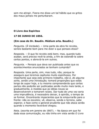 255
sem me atingir. Fizera-me disso um tal hábito que os gritos
dos maus jamais me perturbaram.
O Livro dos Espíritos
17 DE JUNHO DE 1856.
(Em casa do Dr. Baudin. Médium srta. Baudin.)
Pergunta. (À Verdade). – Uma parte da obra foi revista,
seríeis bastante bom para me dizer o que pensais disso?
Resposta. – O que foi revisto está bem; mas, quando tudo
acabar, será preciso revê-la ainda, a fim de estendê-la sobre
certos pontos, e abreviá-la em outros.
Pergunta. – Pensais que deva ser publicada antes que os
acontecimentos anunciados se tenham cumprido?
Resposta. Uma parte, sim; mas tudo, não; porque te
asseguro que teremos capítulos muito espinhosos. Por
importante que seja este primeiro trabalho, não é, de alguma
sorte, senão uma introdução; tomará proporções que estás
longe de supor hoje, e tu mesmo compreenderás que certas
partes não poderão ser publicadas senão muito mais tarde, e
gradualmente, à medida que as idéias novas se
desenvolverem e tomarem raízes. Dar tudo de uma vez seria
uma imprudência, é necessário deixar, à opinião, o tempo de
se formar. Encontrarás impacientes que te empurrarão para a
frente: não os escuteis; vê, observa, sonda o terreno, sabe
esperar, e faze como o general prudente que não ataca senão
quando o momento favorável chegou.
Nota. (escrita em janeiro de 1867). – Na época em que foi
dada essa comunicação, eu não tinha em vista senão O Livro
 