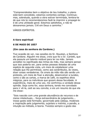 257
"Compreendestes bem o objetivo de teu trabalho; o plano
está bem concebido; estamos contentes contigo. Continue;
mas, sobretudo, quando a obra estiver terminada, lembra-te
de que nós te recomendaremos fazê-la imprimir e propagá-la:
é de uma utilidade geral. Estamos satisfeitos, e não te
deixaremos jamais. Crê em Deus e caminha."
VÁRIOS ESPÍRITOS.
A tiara espiritual
6 DE MAIO DE 1857
(Em casa da senhora de Cardone.)
Tive ocasião de ver, nas sessões do Sr. Roustan, a Senhora
de Cardone. Alguém me disse, creio que foi o Sr. Carlotti, que
ela possuía um talento notável para ler na mão. Jamais
acreditei no significado das linhas da mão, mas sempre pensei
que isso poderia ser, para certas pessoas dotadas de uma
espécie de segunda vista, um meio de estabelecer uma
relação que lhe permitisse, como aos sonâmbulos, às vezes,
dizer coisas verdadeiras. Os sinais da mão não são senão um
pretexto, um meio de fixar a atenção, desenvolver a lucidez,
como o são as cartas, a marca de café, os espelhos ditos
mágicos, para os indivíduos que gozam dessa faculdade. A
experiência, mais de uma vez, me confirmou a verdade dessa
opinião. Seja como for, essa senhora, tendo me convidado
para ir vê-la, cedi ao seu convite, e eis um resumo do que ela
me disse:
"Sois nascido com uma grande abundância de recursos e de
meios intelectuais... força extraordinária de julgamento...
Vosso gosto está formado; governado pela cabeça, moderais
a inspiração pelo julgamento; sujeitais o instinto, a paixão, a
intuição ao método, à teoria. Tivestes sempre o gosto das
 