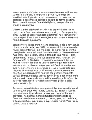 259
procuro, acima de tudo, o que me agrada, o que estimo, nos
outros, é a clareza, a limpidez, a precisão, e longe de
sacrificar esta à poesia, poder-se-ia antes me censurar por
sacrificar o sentimento poético à secura da forma positiva.
Tenho preferido o que fala à inteligência, ao que não fala
senão à imaginação.
Quanto à tiara espiritual, O Livro dos Espíritos acabava de
aparecer: a Doutrina estava em seu início, e não se poderia,
ainda, julgar os seus resultados ulteriores; não ligava senão
pouca importância a essa revelação, e limitei-me a tomar-lhe
nota a título de informação.
Essa senhora deixou Paris no ano seguinte, e não a revi senão
oito anos mais tarde, em 1866; as coisas tinham caminhado
muito nesse intervalo. Ela me disse: Lembrai-vos de minha
predição da tiara espiritual? Ei-la realizada. – Como realizada?
Não estou, que o saiba, sobre o trono de São Pedro. – Não,
também não foi isso o que vos anunciei. Mas, não sois, de
fato, o chefe da Doutrina, reconhecido pelos espíritas do
mundo inteiro? Não são os vossos escritos que fazem lei?
Vossos adeptos não se contam aos milhões? Há um homem
cujo nome tenha mais autoridade do que o vosso pelo que
respeita ao Espiritismo? Os títulos de sumo-sacerdote, de
pontífice, de papa mesmo não vos são espontaneamente
dados? Sobretudo pelos vossos adversários e por ironia, eu o
sei, mas não deixam de ser o indício do gênero de influência
que vos reconhecem: pressentem o vosso papel e esses
títulos vos ficarão.
Em suma, conquistastes, sem procurá-la, uma posição moral
que ninguém pode vos retirar, porque, quaisquer trabalhos
que se possam fazer depois de vós, ou concorrentemente
convosco, não sereis menos o fundador reconhecido da
Doutrina. Desde esse momento, possuis, pois, em realidade,
a tiara espiritual, quer dizer, a supremacia moral. Vede, pois,
que eu disse a verdade.
 