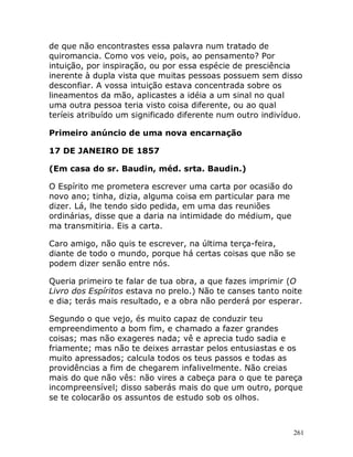 261
de que não encontrastes essa palavra num tratado de
quiromancia. Como vos veio, pois, ao pensamento? Por
intuição, por inspiração, ou por essa espécie de presciência
inerente à dupla vista que muitas pessoas possuem sem disso
desconfiar. A vossa intuição estava concentrada sobre os
lineamentos da mão, aplicastes a idéia a um sinal no qual
uma outra pessoa teria visto coisa diferente, ou ao qual
teríeis atribuído um significado diferente num outro indivíduo.
Primeiro anúncio de uma nova encarnação
17 DE JANEIRO DE 1857
(Em casa do sr. Baudin, méd. srta. Baudin.)
O Espírito me prometera escrever uma carta por ocasião do
novo ano; tinha, dizia, alguma coisa em particular para me
dizer. Lá, lhe tendo sido pedida, em uma das reuniões
ordinárias, disse que a daria na intimidade do médium, que
ma transmitiria. Eis a carta.
Caro amigo, não quis te escrever, na última terça-feira,
diante de todo o mundo, porque há certas coisas que não se
podem dizer senão entre nós.
Queria primeiro te falar de tua obra, a que fazes imprimir (O
Livro dos Espíritos estava no prelo.) Não te canses tanto noite
e dia; terás mais resultado, e a obra não perderá por esperar.
Segundo o que vejo, és muito capaz de conduzir teu
empreendimento a bom fim, e chamado a fazer grandes
coisas; mas não exageres nada; vê e aprecia tudo sadia e
friamente; mas não te deixes arrastar pelos entusiastas e os
muito apressados; calcula todos os teus passos e todas as
providências a fim de chegarem infalivelmente. Não creias
mais do que não vês: não vires a cabeça para o que te pareça
incompreensível; disso saberás mais do que um outro, porque
se te colocarão os assuntos de estudo sob os olhos.
 