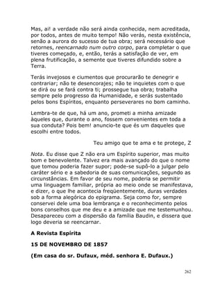 262
Mas, ai! a verdade não será ainda conhecida, nem acreditada,
por todos, antes de muito tempo! Não verás, nesta existência,
senão a aurora do sucesso de tua obra; será necessário que
retornes, reencarnado num outro corpo, para completar o que
tiveres começado, e, então, terás a satisfação de ver, em
plena frutificação, a semente que tiveres difundido sobre a
Terra.
Terás invejosos e ciumentos que procurarão te denegrir e
contrariar; não te desencorajes; não te inquietes com o que
se dirá ou se fará contra ti; prossegue tua obra; trabalha
sempre pelo progresso da Humanidade, e serás sustentado
pelos bons Espíritos, enquanto perseverares no bom caminho.
Lembra-te de que, há um ano, prometi a minha amizade
àqueles que, durante o ano, fossem convenientes em toda a
sua conduta? Pois bem! anuncio-te que és um daqueles que
escolhi entre todos.
Teu amigo que te ama e te protege, Z
Nota. Eu disse que Z não era um Espírito superior, mas muito
bom e benevolente. Talvez era mais avançado do que o nome
que tomou poderia fazer supor; pode-se supô-lo a julgar pelo
caráter sério e a sabedoria de suas comunicações, segundo as
circunstâncias. Em favor de seu nome, poderia se permitir
uma linguagem familiar, própria ao meio onde se manifestava,
e dizer, o que lhe acontecia freqüentemente, duras verdades
sob a forma alegórica do epigrama. Seja como for, sempre
conservei dele uma boa lembrança e o reconhecimento pelos
bons conselhos que me deu e a amizade que me testemunhou.
Desapareceu com a dispersão da família Baudin, e dissera que
logo deveria se reencarnar.
A Revista Espírita
15 DE NOVEMBRO DE 1857
(Em casa do sr. Dufaux, méd. senhora E. Dufaux.)
 