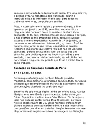 264
sem ela o jornal não teria fundamento sólido. Em uma palavra,
é preciso evitar a monotonia pela variedade, reunir a
instrução sólida ao interesse, e isso será, para todos os
trabalhos ulteriores, um poderoso auxiliar.
Nota. – Apressei-me em redigir o primeiro número, e fi-lo
aparecer em janeiro de 1858, sem disso nada ter dito a
ninguém. Não tinha um único assinante e nenhum sócio
capitalista. Fi-lo, pois, inteiramente aos meus riscos e perigos,
e não ocorreu de me arrepender disso, porque o sucesso
excedeu a minha expectativa. A partir de 1º de janeiro, os
números se sucederam sem interrupção, e, como o Espírito
previra, esse jornal se me tornou um poderoso auxiliar.
Reconheci mais tarde que estava feliz por não ter um sócio
capitalista, porque estava mais livre, ao passo que um
estranho teria podido querer me impor suas idéias e sua
vontade, e entravar a minha caminhada; só, não tinha que
dar contas a ninguém, por pesada que fosse a minha tarefa
como trabalho.
Fundação da Sociedade Espírita de Paris
1º DE ABRIL DE 1858
Se bem que não haja aqui nenhum fato de previsão,
menciono, para memória, a fundação da Sociedade, por causa
do papel que desempenhou na marcha do Espiritismo, e das
comunicações ulteriores às quais deu lugar.
Em torno de seis meses depois, tinha em minha casa, rua dos
Martyrs, uma reunião de alguns adeptos, todas as terças-
feiras. O principal médium era a Srta. Dufaux. Se bem que o
local não pudesse conter senão 15 a 20 pessoas, às vezes
nele se encontravam até 30. Essas reuniões ofereciam um
grande interesse pelo seu caráter sério, e a alta importância
das questões que ali eram tratadas; freqüentemente, viam-se
ali príncipes estrangeiros e outras personagens de distinção.
 