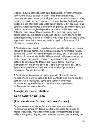 265
O local, pouco cômodo pela sua disposição, evidentemente,
tornou-se muito exíguo. Alguns, dos freqüentadores,
propuseram se cotizar para alugar um mais conveniente. Mas,
então, tornava-se necessário ter uma autorização legal, para
evitar de ser atormentado pela autoridade. O Sr. Dufaux, que
conhecia pessoalmente o Prefeito de polícia, se encarregou de
pedi-la. A autorização dependia também do Ministro do
Interior, que era então o general X... que era, sem que o
soubéssemos, simpático às nossas idéias, sem conhecê-las
completamente, e com a influência do qual a autorização que,
seguindo uma fieira comum, teria exigido três meses, foi
obtida em quinze dias.
A Sociedade foi, então, regularmente constituída e se reunia
todas as terças-feiras, no local que alugara no Palais Royal,
galeria de Valois. Ali permaneceu um ano, de 1º de abril de
1858 a 1º de abril de 1859. Não podendo ali permanecer por
mais tempo, se reunia, todas as quartas-feiras, num dos
salões do restaurante Douix, no Palais Royal, galeria
Montpensier, de 1º de abril de 1859 a 1º de abril de 1860,
época em que ela se instalou num local próprio, rua e
passagem Sainte Anne, 59.
A Sociedade, formada, no princípio, de elementos pouco
homogêneos e de pessoas de boa vontade que eram aceitas
com relativa facilidade, teve que sofrer numerosas
vicissitudes, que não foram um dos menos penosos
embaraços de minha tarefa.
Duração de meus trabalhos
24 DE JANEIRO DE 1860.
(Em casa da sra. Forbes, méd. sra. Forbes.)
Segundo minha apreciação, estimava que me seriam
necessários ainda em torno de dez anos para terminar os
meus trabalhos, mas não tinha dado conhecimento dessa
idéia a ninguém. Fiquei, pois, muito surpreso ao receber, de
 