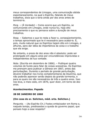 266
meus correspondentes de Limoges, uma comunicação obtida
espontaneamente, na qual o Espírito, falando de meus
trabalhos, dizia que o teria ainda por dez anos antes de
terminá-lo.
Perg. – (À Verdade) – Como ocorre que um Espírito, se
comunicando em Limoges, onde nunca fui, haja dito
precisamente o que eu pensava sobre a duração de meus
trabalhos.
Resp. – Sabemos o que te resta a fazer e, conseqüentemente,
o tempo aproximado que te é necessário para acabá-lo. É,
pois, muito natural que os Espíritos hajam dito em Limoges, e
alhures, para dar idéia da importância da coisa e o trabalho
que ela exige.
No entanto, o prazo de dez anos não é absoluto; pode ser
prolongado em alguns anos por circunstâncias imprevistas e
independentes de tua vontade.
Nota. (Escrita em dezembro de 1866). – Publiquei quatro
volumes de fundo para falar de coisas acessórias. Os Espíritos
me prensam para publicar a Gênese em 1867, antes das
perturbações. Durante o período de grande perturbação,
deverei trabalhar nos livros complementares da Doutrina, que
não poderão aparecer senão depois da grande tormenta, e
para os quais me são necessários de três a quatro anos. Isso
nos leva, o mais cedo, em 1870, quer dizer, em torno de dez
anos.
Acontecimentos. Papado
28 DE JANEIRO DE 1860
(Em casa do sr. Solichon, méd. srta. Solichon.)
Pergunta. – (Ao Espírito Ch.) Fostes embaixador em Roma e,
naquele tempo, predissestes a queda do governo papal; que
pensais hoje a esse respeito?
 