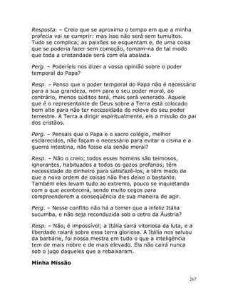 267
Resposta. – Creio que se aproxima o tempo em que a minha
profecia vai se cumprir: mas isso não será sem tumultos.
Tudo se complica; as paixões se esquentam e, de uma coisa
que se poderia fazer sem comoção, tomam-na de tal modo
que toda a cristandade será com ela abalada.
Perg. – Poderíeis nos dizer a vossa opinião sobre o poder
temporal do Papa?
Resp. – Penso que o poder temporal do Papa não é necessário
para a sua grandeza, nem para o seu poder moral, ao
contrário, menos súditos terá, mais será venerado. Aquele
que é o representante de Deus sobre a Terra está colocado
bem alto para não ter necessidade do relevo do seu poder
terrestre. A Terra a dirigir espiritualmente, eis a missão do pai
dos cristãos.
Perg. – Pensais que o Papa e o sacro colégio, melhor
esclarecidos, não façam o necessário para evitar o cisma e a
guerra intestina, não fosse ela senão moral?
Resp. – Não o creio; todos esses homens são teimosos,
ignorantes, habituados a todos os gozos profanos; têm
necessidade do dinheiro para satisfazê-los, e têm medo de
que a nova ordem de coisas não lhes deixe o bastante.
Também eles levam tudo ao extremo, pouco se inquietando
com o que acontecerá, sendo muito cegos para
compreenderem a conseqüência de sua maneira de agir.
Perg. – Nesse conflito não há a temer que a infeliz Itália
sucumba, e não seja reconduzida sob o cetro da Áustria?
Resp. – Não, é impossível; a Itália sairá vitoriosa da luta, e a
liberdade raiará sobre essa terra gloriosa. A Itália nos salvou
da barbárie, foi nossa mestra em tudo o que a inteligência
tem de mais nobre e de mais elevado. Ela não cairá nunca
sob o jugo daqueles que a rebaixaram.
Minha Missão
 