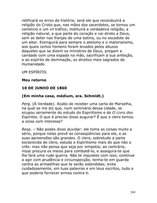 269
retificará os erros da história; será ele que reconduzirá a
religião do Cristo que, nas mãos dos sacerdotes, se tornou um
comércio e um vil tráfico; instituirá a verdadeira religião, a
religião natural, a que parte do coração e vai direto a Deus,
sem se deter nas franjas de uma batina, ou no escadote de
um altar. Extinguirá para sempre o ateísmo e o materialismo,
aos quais certos homens foram levados pelos abusos
daqueles que se dizem os ministros de Deus, pregam a
caridade com uma espada na mão, sacrificam à sua ambição,
e ao espírito de dominação, os direitos mais sagrados da
Humanidade.
UM ESPÍRITO.
Meu retorno
10 DE JUNHO DE 1860
(Em minha casa, médium, sra. Schmidt.)
Perg. (À Verdade). Acabo de receber uma carta de Marselha,
na qual se me diz que, num seminário dessa cidade, se
ocupou seriamente do estudo do Espiritismo e de O Livro dos
Espíritos. O que é preciso disso augurar? É que o clero tomou
a coisa com interesse?
Resp. – Não podes disso duvidar: ele toma as coisas muito a
sério, porque nelas prevê as conseqüências para ele, e as
suas apreensões são grandes. O clero, sobretudo a parte
esclarecida do clero, estuda o Espiritismo mais do que não o
crês: mas não pensa que seja por simpatia; ao contrário,
nisso procura os meios para combatê-lo, e assegura-te que
lhe fará uma rude guerra. Não te inquietes com isso; continue
a agir com prudência e circunspecção; tenha-te em guarda
contra as armadilhas que te serão estendidas; evita
cuidadosamente, em tuas palavras e em teus escritos, tudo o
que poderia fornecer armas contra ti.
 