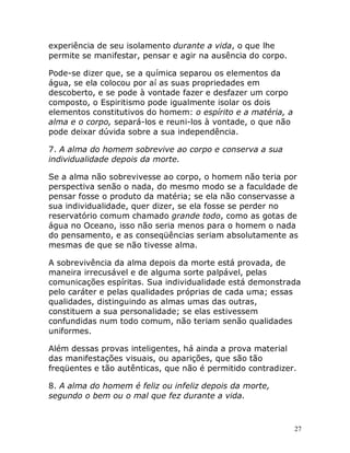 27
experiência de seu isolamento durante a vida, o que lhe
permite se manifestar, pensar e agir na ausência do corpo.
Pode-se dizer que, se a química separou os elementos da
água, se ela colocou por aí as suas propriedades em
descoberto, e se pode à vontade fazer e desfazer um corpo
composto, o Espiritismo pode igualmente isolar os dois
elementos constitutivos do homem: o espírito e a matéria, a
alma e o corpo, separá-los e reuni-los à vontade, o que não
pode deixar dúvida sobre a sua independência.
7. A alma do homem sobrevive ao corpo e conserva a sua
individualidade depois da morte.
Se a alma não sobrevivesse ao corpo, o homem não teria por
perspectiva senão o nada, do mesmo modo se a faculdade de
pensar fosse o produto da matéria; se ela não conservasse a
sua individualidade, quer dizer, se ela fosse se perder no
reservatório comum chamado grande todo, como as gotas de
água no Oceano, isso não seria menos para o homem o nada
do pensamento, e as conseqüências seriam absolutamente as
mesmas de que se não tivesse alma.
A sobrevivência da alma depois da morte está provada, de
maneira irrecusável e de alguma sorte palpável, pelas
comunicações espíritas. Sua individualidade está demonstrada
pelo caráter e pelas qualidades próprias de cada uma; essas
qualidades, distinguindo as almas umas das outras,
constituem a sua personalidade; se elas estivessem
confundidas num todo comum, não teriam senão qualidades
uniformes.
Além dessas provas inteligentes, há ainda a prova material
das manifestações visuais, ou aparições, que são tão
freqüentes e tão autênticas, que não é permitido contradizer.
8. A alma do homem é feliz ou infeliz depois da morte,
segundo o bem ou o mal que fez durante a vida.
 