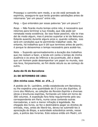 270
Prossegui o caminho sem medo, e se ele está semeado de
espinhos, asseguro-te que terás grandes satisfações antes de
retornares "por um pouco" entre nós.
Perg. – Que entendeis por essas palavras "por um pouco"?
Resp. – Não ficarás muito tempo entre nós; é necessário que
retornes para terminar a tua missão, que não pode ser
rematada nesta existência. Se isso fosse possível, não te irias
daí de modo algum, mas é preciso suportar a lei da Natureza.
Estarás ausente durante alguns anos e, quando voltares, isso
será em condições que te permitirão trabalhar cedo. No
entanto, há trabalhos que é útil que termines antes de partir;
é porque te deixaremos o tempo necessário para acabá-los.
Nota. – Supondo aproximadamente a duração dos trabalhos
que me restam a fazer, e tendo em conta o tempo de minha
ausência e os anos da infância e da juventude, até a idade
que um homem pode desempenhar um papel no mundo, isso
nos leva, forçosamente, ao fim deste século ou ao começo do
outro.
Auto-de-fé de Barcelona
21 DE SETEMBRO DE 1861
(Em minha casa. Méd. sr. d’A...)
A pedido do Sr. Lachâtre, então estabelecido em Barcelona,
eu lhe expedira uma quantidade de O Livro dos Espíritos, O
Livro dos Médiuns, as coleções da Revista Espírita e diversas
obras e brochuras espíritas, formando um total em torno de
300 volumes. A expedição fora feita regularmente pelo seu
correspondente em Paris, numa caixa contendo outras
mercadorias, e sem a menor infração à legalidade. Na
chegada dos livros, se fez o destinatário pagar os direitos de
entrada, mas, antes de liberá-los, deveu-se submetê-los à
apreciação do Bispo, a autoridade eclesiástica sendo, nesse
país, a polícia das livrarias. Este estava então em Madri; em
 