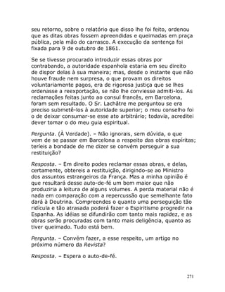 271
seu retorno, sobre o relatório que disso lhe foi feito, ordenou
que as ditas obras fossem apreendidas e queimadas em praça
pública, pela mão do carrasco. A execução da sentença foi
fixada para 9 de outubro de 1861.
Se se tivesse procurado introduzir essas obras por
contrabando, a autoridade espanhola estaria em seu direito
de dispor delas à sua maneira; mas, desde o instante que não
houve fraude nem surpresa, o que provam os direitos
voluntariamente pagos, era de rigorosa justiça que se lhes
ordenasse a reexportação, se não lhe conviesse admiti-los. As
reclamações feitas junto ao consul francês, em Barcelona,
foram sem resultado. O Sr. Lachâtre me perguntou se era
preciso submetê-los à autoridade superior; o meu conselho foi
o de deixar consumar-se esse ato arbitrário; todavia, acreditei
dever tomar o do meu guia espiritual.
Pergunta. (À Verdade). – Não ignorais, sem dúvida, o que
vem de se passar em Barcelona a respeito das obras espíritas;
teríeis a bondade de me dizer se convém perseguir a sua
restituição?
Resposta. – Em direito podes reclamar essas obras, e delas,
certamente, obtereis a restituição, dirigindo-se ao Ministro
dos assuntos estrangeiros da França. Mas a minha opinião é
que resultará desse auto-de-fé um bem maior que não
produziria a leitura de alguns volumes. A perda material não é
nada em comparação com a repercussão que semelhante fato
dará à Doutrina. Compreendes o quanto uma perseguição tão
ridícula e tão atrasada poderá fazer o Espiritismo progredir na
Espanha. As idéias se difundirão com tanto mais rapidez, e as
obras serão procuradas com tanto mais deligência, quanto as
tiver queimado. Tudo está bem.
Pergunta. – Convém fazer, a esse respeito, um artigo no
próximo número da Revista?
Resposta. – Espera o auto-de-fé.
 